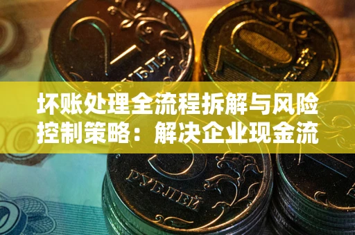 武汉坏账处理全流程拆解与风险控制策略：解决企业现金流顽疾的实战指南
