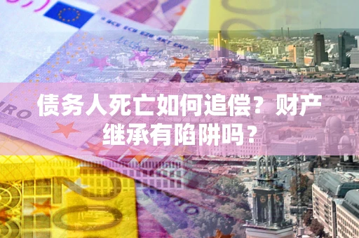 武汉债务人死亡如何追偿？财产继承有陷阱吗？