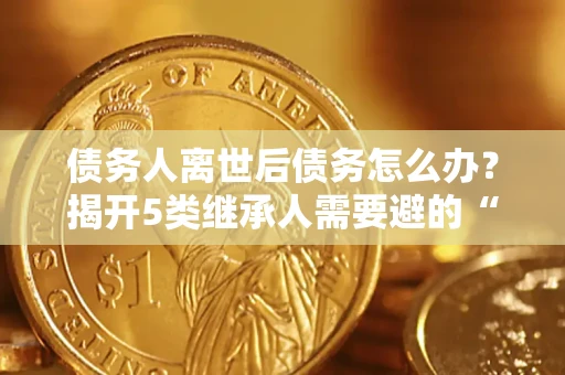 武汉债务人离世后债务怎么办？揭开5类继承人需要避的“坑”