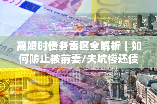 武汉离婚时债务雷区全解析｜如何防止被前妻/夫坑惨还债？
